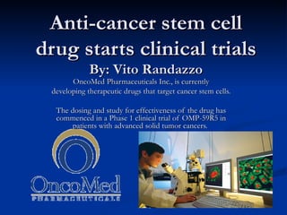 Anti-cancer stem cell drug starts clinical trials By: Vito Randazzo OncoMed Pharmaceuticals Inc., is currently developing therapeutic drugs that target cancer stem cells. The dosing and study for effectiveness of the drug has commenced in a Phase 1 clinical trial of OMP-59R5 in patients with advanced solid tumor cancers.  