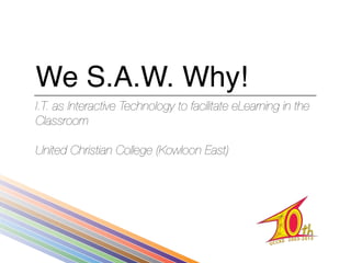 We S.A.W. Why!
I.T. as Interactive Technology to facilitate eLearning in the
Classroom

United Christian College (Kowloon East)
 