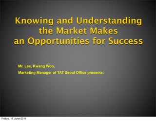 Knowing and Understanding
              the Market Makes
         an Opportunities for Success

             Mr. Lee, Kwang Woo,
             Marketing Manager of TAT Seoul Office presents:




Friday, 17 June 2011
 