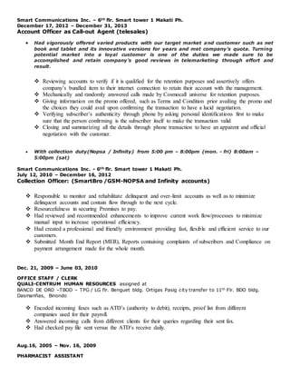 Smart Communications Inc. – 6th flr. Smart tower 1 Makati Ph.
December 17, 2012 – December 31, 2013
Account Officer as Call-out Agent (telesales)
 Had vigorously offered varied products with our target market and customer such as net
book and tablet and its innovative versions for years and met company’s quota. Turning
potential market into a loyal customer is one of the duties we made sure to be
accomplished and retain company’s good reviews in telemarketing through effort and
result.
 Reviewing accounts to verify if it is qualified for the retention purposes and assertively offers
company’s bundled item to their internet connection to retain their account with the management.
 Mechanically and randomly answered calls made by Cosmocall universe for retention purposes.
 Giving information on the promo offered, such as Terms and Condition prior availing the promo and
the choices they could avail upon confirming the transaction to have a lucid negotiation.
 Verifying subscriber’s authenticity through phone by asking personal identifications first to make
sure that the person confirming is the subscriber itself to make the transaction valid
 Closing and summarizing all the details through phone transaction to have an apparent and official
negotiation with the customer.
 With collection duty(Nopsa / Infinity) from 5:00 pm – 8:00pm (mon. - fri) 8:00am –
5:00pm (sat)
Smart Communications Inc. - 6th flr. Smart tower 1 Makati Ph.
July 12, 2010 – December 16, 2012
Collection Officer: (SmartBro /GSM-NOPSA and Infinity accounts)
 Responsible to monitor and rehabilitate delinquent and over-limit accounts as well as to minimize
delinquent accounts and contain flow through to the next cycle.
 Resourcefulness in securing Promises to pay.
 Had reviewed and recommended enhancements to improve current work flow/processes to minimize
manual input to increase operational efficiency.
 Had created a professional and friendly environment providing fast, flexible and efficient service to our
customers.
 Submitted Month End Report (MER), Reports containing complaints of subscribers and Compliance on
payment arrangement made for the whole month.
Dec. 21, 2009 – June 03, 2010
OFFICE STAFF / CLERK
QUALI-CENTRUM HUMAN RESOURCES assigned at
BANCO DE ORO –TBOD – TPG / LG flr. Benguet bldg. Ortigas Pasig city transfer to 11th Flr. BDO bldg.
Dasmariñas, Binondo
 Encoded incoming faxes such as ATD’s (authority to debit), receipts, proof list from different
companies used for their payroll.
 Answered incoming calls from different clients for their queries regarding their sent fax.
 Had checked pay file sent versus the ATD’s receive daily.
Aug.16, 2005 – Nov. 16, 2009
PHARMACIST ASSISTANT
 