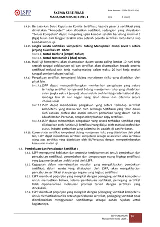 SKEMA SERTIFIKASI
MANAJEMEN RISIKO LEVEL 1
Kode dokumen : SS004.01.REG.REV5
Versi : 6 (enam)
LSP-PERBANKAN
Manajemen Risiko Lavel 1
14
9.4.14. Berdasarkan Surat Keputusan Komite Sertifikasi, kepada peserta sertifikasi yang
dinyatakan “Kompeten” akan diberikan sertifikat, sedangkan yang dinyatakan
“Belum Kompeten” dapat mengulang ujian kembali setelah berselang minimal 3
(tiga) bulan dari tanggal terakhir atau setelah peserta sertifikasi betul-betul siap
kembali untuk uji.
9.4.15. Jangka waktu sertifikasi kompetensi bidang Manajemen Risiko Level 1 setara
jenjang Kualifikasi IV KKNI :
9.4.15.1. Untuk Bankir 4 (empat) tahun;
9.4.15.2. Untuk Non Bankir 2 (dua) tahun.
9.4.16. Hasil uji kompetensi akan disampaikan dalam waktu paling lambat 10 hari kerja
setelah tanggal pelaksanaan uji dan sertifikat akan disampaikan kepada peserta
sertifikasi melalui unit kerja masing-masing dalam waktu 20 hari kerja setelah
tanggal pemberitahuan hasil uji.
9.4.17. Pengakuan sertifikat kompetensi bidang manajemen risiko yang diterbikan oleh
pihak lain :
9.4.17.1.LSPP dapat mempertimbangkan memberikan pengakuan yang setara
terhadap sertifikat kompetensi bidang manajemen risiko yang diterbitkan
dalam jangka waktu 4 (empat) tahun terakhir oleh lembaga internasional atau
lembaga lain di luar negeri yang telah diakui dan diterima secara
internasional.
9.4.17.2.LSPP dapat memberikan pengakuan yang setara terhadap sertifikat
kompetensi yang dikeluarkan oleh Lembaga Sertifikasi yang telah diakui
oleh asosiasi profesi dan asosisi industri perbankan yang dalam hal ini
adalah IBI dan Perbanas, dengan menyerahkan copy sertifikat.
9.4.17.3.LSPP dapat memberikan pengakuan yang setara terhadap sertifikat yang
dikeluarkan oleh Panitia Uji Sertifikasi yang diakui oleh asosiasi profesi dan
asosisi industri perbankan yang dalam hal ini adalah IBI dan Perbanas.
9.4.18. Konversi atas sertifikat kompetensi bidang manajemen risiko yang diterbitkan oleh pihak
lain, LSPP dapat menerbitkan sertifikat kompetensi sebagai re-asesmen atau sertifikasi
ulang atas sertifikat yang diterbitkan oleh IBI/Perbanas dengan mempertimbangkan
kesesuaian materi uji.
9.5. Pembekuan dan Pencabutan Sertifikat :
9.5.1. LSPP mempunyai kebijakan dan prosedur terdokumentasi untuk pembekuan dan
pencabutan sertifikasi, penambahan dan pengurangan ruang lingkup sertifikasi,
yang juga menjelaskan tindak lanjut oleh LSPP.
9.5.2. Kegagalan dalam menyelesaikan masalah yang mengakibatkan pembekuan
sertifikat, dalam waktu yang ditetapkan oleh LSPP, akan mengakibatkan
pencabutan sertifikasi atau pengurangan ruang lingkup sertifikasi.
9.5.3. LSPP membuat perjanjian yang mengikat dengan pemegang sertifikat kompetensi
untuk memastikan bahwa, selama pembekuan sertifikasi, pemegang sertifikat
tidak diperkenankan melakukan promosi terkait dengan sertifikasi yang
dibekukan.
9.5.4. LSPP membuat perjanjian yang mengikat dengan pemegang sertifikat kompetensi
untuk memastikan bahwa setelah pencabutan sertifikat, pemegang sertifikat tidak
diperkenankan menggunakan sertifikatnya sebagai bahan rujukan untuk
kegiatannya.
 