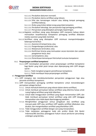 SKEMA SERTIFIKASI
MANAJEMEN RISIKO LEVEL 1
Kode dokumen : SS004.01.REG.REV5
Versi : 6 (enam)
LSP-PERBANKAN
Manajemen Risiko Lavel 1
17
9.6.1.13.2. Perubahan dokumen normatif;
9.6.1.13.3. Perubahan skema sertifikasi yang relevan;
9.6.1.13.4. Sifat dan kematangan industri atau bidang tempat pemegang
sertifikat bekerja;
9.6.1.13.5. Risiko yang timbul akibat orang yang tidak kompeten;
9.6.1.13.6. Perubahan teknologi, dan persyaratan bagi pemegang sertifikat;
9.6.1.13.7. Persyaratan yang ditetapkan pemangku kepentingan.
9.6.1.14.Kegiatan sertifikasi ulang yang ditetapkan LSPP menjamin bahwa dalam
memastikan terpeliharanya kompetensi pemegang sertifikat dilakukan
melalui asesmen yang tidak memihak.
9.6.1.15.Sertifikasi ulang yang ditetapkan LSPP minimum mempertimbangkan
beberapa hal berikut:
9.6.1.15.1. Asesmen di tempat kerja; atau
9.6.1.15.2. Pengembangan profesional; atau
9.6.1.15.3. Wawancara terstruktur; atau
9.6.1.15.4. Konfirmasi kinerja yang memuaskan secara konsisten dan catatan
pengalaman kerja; atau
9.6.1.15.5. Uji kompetensi; atau
9.6.1.15.6. Pemeriksaan kemampuan fisik terkait tuntutan kompetensi.
9.6.2. Perpanjangan sertifikat kompetensi
9.6.2.1.LSPP menetapkan persyaratan untuk perpanjangan sertifikat kompetensi
bagi Bankir yang telah jatuh tempo akan diperpanjang oleh LSPP dengan
syarat :
9.6.2.1.1. Telah mengikuti program pemeliharaan kompetensi.
9.6.2.1.2. Telah membayar biaya perpanjangan sertifikat.
9.7. Penggunaan Sertifikat
9.7.1. LSPP mengatur dan mendokumentasikan persyaratan penggunaan logo atau
penanda sertifikasi kompetensi.
9.7.2. LSPP mensyaratkan pemegang sertifikat kompetensi untuk menandatangani
pernyataan sebagai berikut:
9.7.2.1. Untuk mematuhi ketentuan yang relevan dalam skema sertifikasi;
9.7.2.2. Untuk membuat pernyataan bahwa sertifikasi yang diterima hanya untuk
ruang lingkup sertifikasi yang telah diberikan;
9.7.2.3. Untuk tidak menggunakan sertifikasi yang dapat mencemarkan LSPP, dan
tidak membuat pernyataan terkait sertifikasi yang oleh LSPP dianggap
menyesatkan atau tidak dapat dipertanggung jawabkan;
9.7.2.4. Menghentikan penggunaan semua pengakuan atas sertifikasi yang
merujuk pada LSPP atau sertifikasi LSPP apabila sertifikat dibekukan atau
dicabut, dan mengembalikan sertifikat yang diterbitkan LSPP;
9.7.2.5. Tidak menggunakan sertifikat dengan cara yang menyesatkan;
9.7.2.6. Tidak melakukan pelanggaran kode etik profesi (Kode Etik Bankir
Indonesia/IBI) dan/atau pelanggaran hukum sesuai peraturan perundang-
undangan yang berlaku.
 