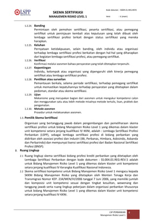 SKEMA SERTIFIKASI
MANAJEMEN RISIKO LEVEL 1
Kode dokumen : SS004.01.REG.REV5
Versi : 6 (enam)
LSP-PERBANKAN
Manajemen Risiko Lavel 1
4
1.2.24. Banding
Permintaan oleh pemohon sertifikasi, peserta sertifikasi, atau pemegang
sertifikat untuk peninjauan kembali atas keputusan yang telah dibuat oleh
lembaga sertifikasi profesi terkait dengan status sertifikasi yang mereka
harapkan.
1.2.25. Keluhan
Pernyataan ketidakpuasan, selain banding, oleh individu atau organisasi
terhadap lembaga sertifikasi profesi berkaitan dengan hal-hal yang diharapkan
dari kegiatan lembaga sertifikasi profesi, atau pemegang sertifikat.
1.2.26. Verifikasi
Konfirmasi melalui asesmen bahwa persyaratan yang telah ditetapkan terpenuhi.
1.2.27. Kepentingan
Individu, kelompok atau organisasi yang dipengaruhi oleh kinerja pemegang
sertifikat atau lembaga sertifikasi profesi.
1.2.28. Penilikan atau surveilan
Pemantauan berkala, selama periode sertifikasi, terhadap pemegang sertifikat
untuk memastikan kepatuhannya terhadap persyaratan yang ditetapkan dalam
pedoman, standar atau skema sertifikasi.
1.2.29. Ujian
Mekanisme yang merupakan bagian dari asesmen untuk mengukur kompetensi calon
dan menggunakan satu atau lebih metode misalnya metode tertulis, lisan, praktek dan
pengamatan.
1.2.30. Metode asesmen
Prosedur untuk melaksanakan asesmen.
1.3. Pemilik Skema Sertifikasi
Organisasi yang bertanggung jawab dalam pengembangan dan pemeliharaan skema
sertifikasi profesi untuk bidang Manajemen Risiko Level 1 yang dikemas dalam klaster
unit kompetensi setara jenjang kualifikasi IV KKNI, adalah : Lembaga Sertifikasi Profesi
Perbankan (LSPP), sebagai lembaga sertifikasi profesi di bidang perbankan yang
didirikan oleh asosiasi profesi dan industri (IBI, Perbanas, Himbara, Asbisindo, Asbanda
dan Perbarindo) dan mempunyai lisensi sertifikasi profesi dari Badan Nasional Sertifikasi
Profesi (BNSP).
2. Ruang Lingkup
2.1 Ruang lingkup skema sertifikasi bidang profesi kredit perbankan yang ditetapkan oleh
Lembaga Sertifikasi Perbankan dengan kode dokumen : SS.004.01.REG-REV.5 adalah
untuk Bidang Manajemen Risiko Level 1 yang dikemas dalam klaster unit kompetensi
setara jenjang kualifikasi IV Kerangka Kualifikasi Nasional Indonesia.
2.2 Skema sertifikasi kompetensi untuk Bidang Manajemen Risiko Level 1 mengacu kepada
SKKNI Bidang Manajemen Risiko yang ditetapkan oleh Menteri Tenaga Kerja dan
Transmigrasi Nomor KEP. 234/MEN/VI/2006 tanggal 7 Juni 2006, yang memiliki jumlah
dan komposisi unit kompetensi sesuai dengan tingkat kesulitan, wewenang dan
tanggung jawab serta ruang lingkup pekerjaan dalam organisasi perbankan khususnya
untuk bidang Manajemen Risiko Level 1 yang dikemas dalam klaster unit kompetensi
setara jenjang kualifikasi IV KKNI.
 