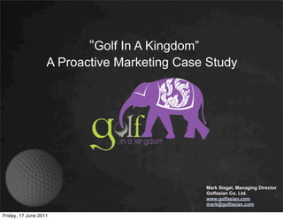 “Golf In A Kingdom”
                   A Proactive Marketing Case Study




                                                Mark Siegel, Managing Director
                                                Golfasian Co. Ltd.
                                                www.golfasian.com
                                                mark@golfasian.com

Friday, 17 June 2011
 