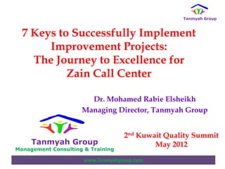 Tanmyah Group



  7 Keys to Successfully Implement
       Improvement Projects:
    The Journey to Excellence for
           Zain Call Center

                       Dr. Mohamed Rabie Elsheikh
                     Managing Director, Tanmyah Group


                                   2nd Kuwait Quality Summit
     Tanmyah Group                         May 2012
Management Consulting & Training

                      www.Tanmyahgroup.com
 
