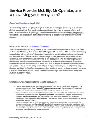 Service Provider Mobility: Mr Operator, are
you evolving your ecosystem?

Posted by Ritesh Kumar Sep 2, 2009

The mobile operators are going through a multitude of changes, practically in every part
of their organizations. And much has been written on the drivers, causes, effects and
even derivative effects.Surprisingly, there is very little discussion on the mobile operator's
ecosystem - the ecosystem that is rapidly evolving to accomodate for the environment
change.



Quoting from wikipedia on Business Ecosystem:
The concept was introduced by Moore in the Harvard Business Review in May/June 1993,
and won the McKinsey Award for article of the year. Moore wrote - "An economic community
supported by a foundation of interacting organizations and individuals—the organisms of
the business world. This economic community produces goods and services of value to
customers, who are themselves members of the ecosystem. The member organizations
also include suppliers, lead producers, competitors, and other stakeholders. Over time,
they co-evolve their capabilities and roles, and tend to align themselves with the directions
set by one or more central companies. Those companies holding leadership roles may
change over time, but the function of ecosystem leader is valued by the community because
it enables members to move toward shared visions to align their investments and to find
mutually supportive roles."



Lets look at whats happening to the operator ecosystem:

     • Devices are changing rapidly, there are intitiatives like Open Device/Open Access, M2M et all.... The
       operator needs to have these "speciality" device manufacturers in their ecosystem. An example is
       Apple with iPhone is in the ecosystem of AT&T, though time bound for 5 years.
     • Next-generation of revenue is being driven by innovative and user centric data applications. The mobile
       operator has to partner with these application providers. Today there is a stress in the relationship
       between Over-The-Top players and the operators - this relationship will evolve to a ecosystem
       partnership. There are already examples where Over-The-Top players provide certain enahanced features
       for a patcilar operator's users.
     • Networks are evolving to an All-IP architecture and the transport is evolving to ethernet based. The
       operator needs to have an ethernet and IP vendor in its ecosystem who can provide expertise to build
       the next-generation network with an architecture that supports modularity, scalability, resiliency, quality of
       service and security. Its a science and art that requires tremendous expertise to design and implement an
       IP/ethernet network that meets the future demand.




Generated by Jive SBS on 2009-12-07-07:00
                                                                                                                    1
 