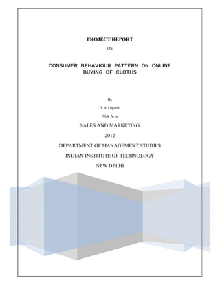 PROJECT REPORT
ON
CONSUMER BEHAVIOUR PATTERN ON ONLINE
BUYING OF CLOTHS
By
V.A.Tripathi
Alok Arya
SALES AND MARKETING
2012
DEPARTMENT OF MANAGEMENT STUDIES
INDIAN INSTITUTE OF TECHNOLOGY
NEW DELHI
 