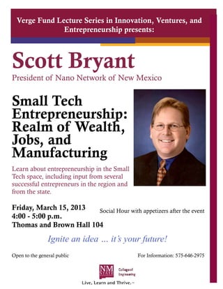 Verge Fund Lecture Series in Innovation, Ventures, and
               Entrepreneurship presents:



Scott Bryant
President of Nano Network of New Mexico


Small Tech
Entrepreneurship:
Realm of Wealth,
Jobs, and
Manufacturing
Learn about entrepreneurship in the Small
Tech space, including input from several
successful entrepreneurs in the region and
from the state.

Friday, March 15, 2013  Social Hour with appetizers after the event
4:00 - 5:00 p.m.
Thomas and Brown Hall 104
                Ignite an idea … it’s your future!
Open to the general public                   For Information: 575-646-2975
 