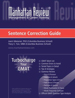 Sentence Correction Guide
Turbocharge
Your
GMAT
GMAT and GMAT CAT are registered trademarks of the
Graduate Management Admission Council (GMAC).
GMAC does not endorse nor is it affiliated in any way
with the owner of this product or any content herein.
www.manhattanreview.com
Joern Meissner, PhD (Columbia Business School)
Tracy C. Yun, MBA (Columbia Business School)
®
GMAT Idiom List
Common Errors to Avoid
Tested Topics in Detail
Tips & Strategies
Grammar Review
• Noun & Pronoun
• Adjective & Adverb
• Preposition Types & Errors
• Verb Voices & Tenses
• Participle & Gerund
• Mood, Punctuation & Clause
• Words Frequently Confused
Official GMAT Question Type Analysis
 