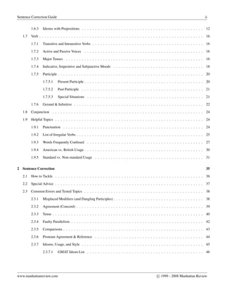 Sentence Correction Guide ii
1.6.3 Idioms with Prepositions . . . . . . . . . . . . . . . . . . . . . . . . . . . . . . . . . . . . . . . . . . . . . . 12
1.7 Verb . . . . . . . . . . . . . . . . . . . . . . . . . . . . . . . . . . . . . . . . . . . . . . . . . . . . . . . . . . . . . . 16
1.7.1 Transitive and Intransitive Verbs . . . . . . . . . . . . . . . . . . . . . . . . . . . . . . . . . . . . . . . . . . 16
1.7.2 Active and Passive Voices . . . . . . . . . . . . . . . . . . . . . . . . . . . . . . . . . . . . . . . . . . . . . 16
1.7.3 Major Tenses . . . . . . . . . . . . . . . . . . . . . . . . . . . . . . . . . . . . . . . . . . . . . . . . . . . . 16
1.7.4 Indicative, Imperative and Subjunctive Moods . . . . . . . . . . . . . . . . . . . . . . . . . . . . . . . . . . 18
1.7.5 Participle . . . . . . . . . . . . . . . . . . . . . . . . . . . . . . . . . . . . . . . . . . . . . . . . . . . . . . . 20
1.7.5.1 Present Participle . . . . . . . . . . . . . . . . . . . . . . . . . . . . . . . . . . . . . . . . . . . . . 20
1.7.5.2 Past Participle . . . . . . . . . . . . . . . . . . . . . . . . . . . . . . . . . . . . . . . . . . . . . . 21
1.7.5.3 Special Situations . . . . . . . . . . . . . . . . . . . . . . . . . . . . . . . . . . . . . . . . . . . . 21
1.7.6 Gerund & Inﬁnitive . . . . . . . . . . . . . . . . . . . . . . . . . . . . . . . . . . . . . . . . . . . . . . . . . 22
1.8 Conjunction . . . . . . . . . . . . . . . . . . . . . . . . . . . . . . . . . . . . . . . . . . . . . . . . . . . . . . . . . 24
1.9 Helpful Topics . . . . . . . . . . . . . . . . . . . . . . . . . . . . . . . . . . . . . . . . . . . . . . . . . . . . . . . . 24
1.9.1 Punctuation . . . . . . . . . . . . . . . . . . . . . . . . . . . . . . . . . . . . . . . . . . . . . . . . . . . . . 24
1.9.2 List of Irregular Verbs . . . . . . . . . . . . . . . . . . . . . . . . . . . . . . . . . . . . . . . . . . . . . . . . 25
1.9.3 Words Frequently Confused . . . . . . . . . . . . . . . . . . . . . . . . . . . . . . . . . . . . . . . . . . . . 27
1.9.4 American vs. British Usage . . . . . . . . . . . . . . . . . . . . . . . . . . . . . . . . . . . . . . . . . . . . . 30
1.9.5 Standard vs. Non-standard Usage . . . . . . . . . . . . . . . . . . . . . . . . . . . . . . . . . . . . . . . . . 31
2 Sentence Correction 35
2.1 How to Tackle . . . . . . . . . . . . . . . . . . . . . . . . . . . . . . . . . . . . . . . . . . . . . . . . . . . . . . . . 36
2.2 Special Advice . . . . . . . . . . . . . . . . . . . . . . . . . . . . . . . . . . . . . . . . . . . . . . . . . . . . . . . . 37
2.3 Common Errors and Tested Topics . . . . . . . . . . . . . . . . . . . . . . . . . . . . . . . . . . . . . . . . . . . . . 38
2.3.1 Misplaced Modiﬁers (and Dangling Participles) . . . . . . . . . . . . . . . . . . . . . . . . . . . . . . . . . . 38
2.3.2 Agreement (Concord) . . . . . . . . . . . . . . . . . . . . . . . . . . . . . . . . . . . . . . . . . . . . . . . . 39
2.3.3 Tense . . . . . . . . . . . . . . . . . . . . . . . . . . . . . . . . . . . . . . . . . . . . . . . . . . . . . . . . . 40
2.3.4 Faulty Parallelism . . . . . . . . . . . . . . . . . . . . . . . . . . . . . . . . . . . . . . . . . . . . . . . . . . 42
2.3.5 Comparisons . . . . . . . . . . . . . . . . . . . . . . . . . . . . . . . . . . . . . . . . . . . . . . . . . . . . . 43
2.3.6 Pronoun Agreement & Reference . . . . . . . . . . . . . . . . . . . . . . . . . . . . . . . . . . . . . . . . . 44
2.3.7 Idioms, Usage, and Style . . . . . . . . . . . . . . . . . . . . . . . . . . . . . . . . . . . . . . . . . . . . . . 45
2.3.7.1 GMAT Idiom List . . . . . . . . . . . . . . . . . . . . . . . . . . . . . . . . . . . . . . . . . . . . 46
www.manhattanreview.com c 1999 - 2008 Manhattan Review
 