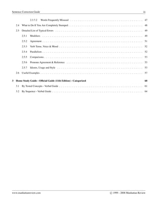 Sentence Correction Guide iii
2.3.7.2 Words Frequently Misused . . . . . . . . . . . . . . . . . . . . . . . . . . . . . . . . . . . . . . . 47
2.4 What to Do If You Are Completely Stumped . . . . . . . . . . . . . . . . . . . . . . . . . . . . . . . . . . . . . . . . 48
2.5 Detailed List of Typical Errors . . . . . . . . . . . . . . . . . . . . . . . . . . . . . . . . . . . . . . . . . . . . . . . 49
2.5.1 Modiﬁers . . . . . . . . . . . . . . . . . . . . . . . . . . . . . . . . . . . . . . . . . . . . . . . . . . . . . . 49
2.5.2 Agreement . . . . . . . . . . . . . . . . . . . . . . . . . . . . . . . . . . . . . . . . . . . . . . . . . . . . . . 51
2.5.3 Verb Tense, Voice & Mood . . . . . . . . . . . . . . . . . . . . . . . . . . . . . . . . . . . . . . . . . . . . . 52
2.5.4 Parallelism . . . . . . . . . . . . . . . . . . . . . . . . . . . . . . . . . . . . . . . . . . . . . . . . . . . . . . 52
2.5.5 Comparisons . . . . . . . . . . . . . . . . . . . . . . . . . . . . . . . . . . . . . . . . . . . . . . . . . . . . . 53
2.5.6 Pronoun Agreement & Reference . . . . . . . . . . . . . . . . . . . . . . . . . . . . . . . . . . . . . . . . . 53
2.5.7 Idioms, Usage and Style . . . . . . . . . . . . . . . . . . . . . . . . . . . . . . . . . . . . . . . . . . . . . . 53
2.6 Useful Examples . . . . . . . . . . . . . . . . . . . . . . . . . . . . . . . . . . . . . . . . . . . . . . . . . . . . . . . 57
3 Home Study Guide - Ofﬁcial Guide (11th Edition) - Categorized 60
3.1 By Tested Concepts - Verbal Guide . . . . . . . . . . . . . . . . . . . . . . . . . . . . . . . . . . . . . . . . . . . . . 61
3.2 By Sequence - Verbal Guide . . . . . . . . . . . . . . . . . . . . . . . . . . . . . . . . . . . . . . . . . . . . . . . . . 64
www.manhattanreview.com c 1999 - 2008 Manhattan Review
 