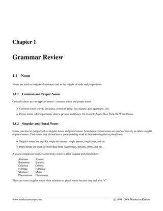 Chapter 1
Grammar Review
1.1 Noun
Nouns are used as subjects of sentences and as the objects of verbs and prepositions.
1.1.1 Common and Proper Nouns
Generally there are two types of nouns - common nouns and proper nouns.
• Common nouns refer to any place, person or thing, for example, girl, apartment, city.
• Proper nouns refer to particular places, persons and things, for example, Mark, New York, the White House.
1.1.2 Singular and Plural Nouns
Nouns can also be categorized as singular nouns and plural nouns. Sometimes certain nouns are used exclusively as either singular
or plural nouns. That means they do not have a corresponding word to their own singular or plural form.
• Singular nouns are used for single occurrence, single person, single item, and etc.
• Plural nouns are used for more than more occurrences, persons, items, and etc.
A quick comparison table of some tricky nouns in their singular and plural forms:
Alumnus Alumni
Bacterium Bacteria
Criterion Criteria
Formula Formulae
Medium Media
Phenomenon Phenomena
There are some singular nouns often mistaken as plural nouns because they end with “s”.
www.manhattanreview.com c 1999 - 2008 Manhattan Review
 