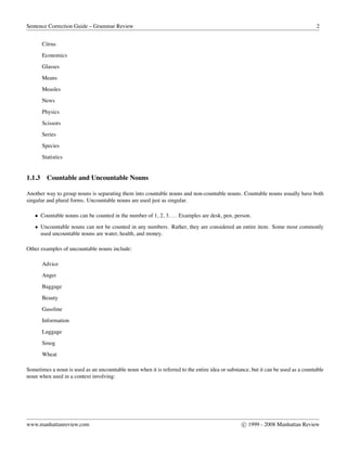 Sentence Correction Guide – Grammar Review 2
Citrus
Economics
Glasses
Means
Measles
News
Physics
Scissors
Series
Species
Statistics
1.1.3 Countable and Uncountable Nouns
Another way to group nouns is separating them into countable nouns and non-countable nouns. Countable nouns usually have both
singular and plural forms. Uncountable nouns are used just as singular.
• Countable nouns can be counted in the number of 1, 2, 3.... Examples are desk, pen, person.
• Uncountable nouns can not be counted in any numbers. Rather, they are considered an entire item. Some most commonly
used uncountable nouns are water, health, and money.
Other examples of uncountable nouns include:
Advice
Anger
Baggage
Beauty
Gasoline
Information
Luggage
Smog
Wheat
Sometimes a noun is used as an uncountable noun when it is referred to the entire idea or substance, but it can be used as a countable
noun when used in a context involving:
www.manhattanreview.com c 1999 - 2008 Manhattan Review
 