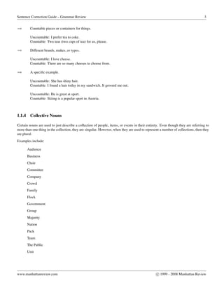 Sentence Correction Guide – Grammar Review 3
⇒ Countable pieces or containers for things.
Uncountable: I prefer tea to coke.
Countable: Two teas (two cups of tea) for us, please.
⇒ Different brands, makes, or types.
Uncountable: I love cheese.
Countable: There are so many cheeses to choose from.
⇒ A speciﬁc example.
Uncountable: She has shiny hair.
Countable: I found a hair today in my sandwich. It grossed me out.
Uncountable: He is great at sport.
Countable: Skiing is a popular sport in Austria.
1.1.4 Collective Nouns
Certain nouns are used to just describe a collection of people, items, or events in their entirety. Even though they are referring to
more than one thing in the collection, they are singular. However, when they are used to represent a number of collections, then they
are plural.
Examples include:
Audience
Business
Choir
Committee
Company
Crowd
Family
Flock
Government
Group
Majority
Nation
Pack
Team
The Public
Unit
www.manhattanreview.com c 1999 - 2008 Manhattan Review
 