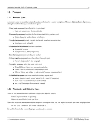 Sentence Correction Guide – Grammar Review 4
1.2 Pronoun
1.2.1 Pronoun Types
A pronoun is a part of speech that is typically used as a substitute for a noun or noun phrase. There are eight subclasses of pronouns,
although some forms belong to more than one group:
(1) personal pronouns (I, you, he/she/it, we, you, they)
• Make sure sentences use them consistently
(2) possessive pronouns (my/mine, his/her/its/hers, their/theirs, our/ours, etc.)
• Do not change the gender of noun as in French
(3) reﬂexive pronouns (myself, yourself, him/herself, ourselves, themselves, etc.)
• No reﬂexive verbs in English
(4) demonstrative pronouns (this/these, that/those)
• Nearness in location
• That (pronoun) vs. That (conjunction)
(5) reciprocal pronouns (each other, one another)
(6) interrogative pronouns (who, what, when, where, why etc.)
• Five w’s of a journalist’s ﬁrst paragraph
(7) relative pronouns (who, that, what, which etc.)
• Related different clauses in a sentence to each other
• That vs. Which: restrictive vs. non-restrictive clause
• Who vs. Whom: take subject vs. take object (Please see explanation later.)
(8) indeﬁnite pronouns (any, none, somebody, nobody, anyone, etc.)
• none = singular (when it means “not one”); all = plural (if countable);
• much = can’t be counted; many = can be counted
• less = can’t be counted; fewer = can be counted
1.2.2 Nominative and Objective Cases
There are two pronominal cases: nominative (subject) and objective (object).
Subject: I, you, he/she/it, we, you, they.
Object: me, you, him/her/it, us, you, them.
Notice that the second person (both singular and plural) has only one form, you. The object case is used after verbs and prepositions:
We met her in a bookstore. She went to school with us.
Be careful of objects that consist of a proper noun (name) + a pronoun:
www.manhattanreview.com c 1999 - 2008 Manhattan Review
 