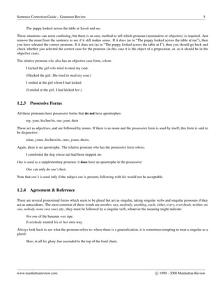 Sentence Correction Guide – Grammar Review 5
The puppy looked across the table at Sarah and me.
These situations can seem confusing, but there is an easy method to tell which pronoun (nominative or objective) is required. Just
remove the noun from the sentence to see if it still makes sense. If it does (as in “The puppy looked across the table at me”), then
you have selected the correct pronoun. If it does not (as in “The puppy looked across the table at I”), then you should go back and
check whether you selected the correct case for the pronoun (in this case it is the object of a preposition, at, so it should be in the
objective case).
The relative pronoun who also has an objective case form, whom:
I kicked the girl who tried to steal my coat.
(I kicked the girl. She tried to steal my coat.)
I smiled at the girl whom I had kicked.
(I smiled at the girl. I had kicked her.)
1.2.3 Possessive Forms
All these pronouns have possessive forms that do not have apostrophes:
my, your, his/her/its, our, your, their
These act as adjectives, and are followed by nouns. If there is no noun and the possessive form is used by itself, this form is said to
be disjunctive:
mine, yours, his/hers/its, ours, yours, theirs.
Again, there is no apostrophe. The relative pronoun who has the possessive form whose:
I comforted the dog whose tail had been stepped on.
One is used as a supplementary pronoun; it does have an apostrophe in the possessive:
One can only do one’s best.
Note that one’s is used only if the subject one is present; following with his would not be acceptable.
1.2.4 Agreement & Reference
There are several pronominal forms which seem to be plural but act as singular, taking singular verbs and singular pronouns if they
act as antecedents. The most common of these words are another, any, anybody, anything, each, either, every, everybody, neither, no
one, nobody, none (not one), etc.; they must be followed by a singular verb, whatever the meaning might indicate:
Not one of the bananas was ripe.
Everybody wanted his or her own way.
Always look back to see what the pronoun refers to; where there is a generalization, it is sometimes tempting to treat a singular as a
plural:
Man, in all his glory, has ascended to the top of the food chain.
www.manhattanreview.com c 1999 - 2008 Manhattan Review
 