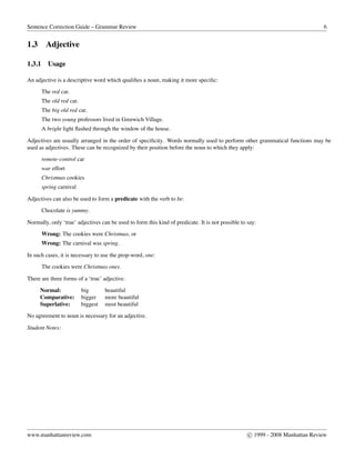 Sentence Correction Guide – Grammar Review 6
1.3 Adjective
1.3.1 Usage
An adjective is a descriptive word which qualiﬁes a noun, making it more speciﬁc:
The red car.
The old red car.
The big old red car.
The two young professors lived in Greewich Village.
A bright light ﬂashed through the window of the house.
Adjectives are usually arranged in the order of speciﬁcity. Words normally used to perform other grammatical functions may be
used as adjectives. These can be recognized by their position before the noun to which they apply:
remote-control car
war effort
Christmas cookies
spring carnival
Adjectives can also be used to form a predicate with the verb to be:
Chocolate is yummy.
Normally, only ‘true’ adjectives can be used to form this kind of predicate. It is not possible to say:
Wrong: The cookies were Christmas, or
Wrong: The carnival was spring.
In such cases, it is necessary to use the prop-word, one:
The cookies were Christmas ones.
There are three forms of a ‘true’ adjective.
Normal: big beautiful
Comparative: bigger more beautiful
Superlative: biggest most beautiful
No agreement to noun is necessary for an adjective.
Student Notes:
www.manhattanreview.com c 1999 - 2008 Manhattan Review
 