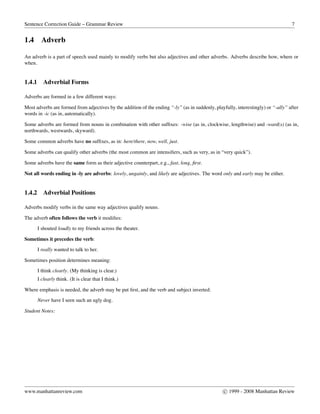 Sentence Correction Guide – Grammar Review 7
1.4 Adverb
An adverb is a part of speech used mainly to modify verbs but also adjectives and other adverbs. Adverbs describe how, where or
when.
1.4.1 Adverbial Forms
Adverbs are formed in a few different ways:
Most adverbs are formed from adjectives by the addition of the ending “-ly” (as in suddenly, playfully, interestingly) or “-ally” after
words in -ic (as in, automatically).
Some adverbs are formed from nouns in combination with other sufﬁxes: -wise (as in, clockwise, lengthwise) and -ward(s) (as in,
northwards, westwards, skyward).
Some common adverbs have no sufﬁxes, as in: here/there, now, well, just.
Some adverbs can qualify other adverbs (the most common are intensiﬁers, such as very, as in “very quick”).
Some adverbs have the same form as their adjective counterpart, e.g., fast, long, ﬁrst.
Not all words ending in -ly are adverbs: lovely, ungainly, and likely are adjectives. The word only and early may be either.
1.4.2 Adverbial Positions
Adverbs modify verbs in the same way adjectives qualify nouns.
The adverb often follows the verb it modiﬁes:
I shouted loudly to my friends across the theater.
Sometimes it precedes the verb:
I really wanted to talk to her.
Sometimes position determines meaning:
I think clearly. (My thinking is clear.)
I clearly think. (It is clear that I think.)
Where emphasis is needed, the adverb may be put ﬁrst, and the verb and subject inverted:
Never have I seen such an ugly dog.
Student Notes:
www.manhattanreview.com c 1999 - 2008 Manhattan Review
 