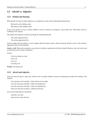 Sentence Correction Guide – Grammar Review 8
1.5 Adverb vs. Adjective
1.5.1 Position and Meaning
When adverbs are used to modify adjectives, it is important to work out the relationships between them:
She heard an odd, chilling sound.
She heard an oddly chilling sound.
If one is not careful it is easy to confuse whether a word is an adverb or an adjective, and in either case, which other word it is
modifying in the sentence.
The change from adjective to adverb can change the meaning drastically:
The centaur appeared quick.
The centaur appeared quickly.
In this example when the adjective is used, it appears that the centaur is quick, whereas when the adverb is used, it is the centaur’s
appearance which occurred quickly.
Good vs. well: When used as adjectives, good refers to morality or quality and well refers to health. However, only well can be used
as adverb and good is always an adjective.
Correct:
I feel good about my work.
I feel well.
I am well.
I’m doing well.
Wrong: I am doing good.
1.5.2 Adverb and Adjective
Great care must be taken to align only with the word it actually modiﬁes, because its positioning can affect the meaning of the
sentence:
I ate some peas only yesterday - I don’t need to eat any today.
I only ate some peas yesterday - I didn’t do anything else.
I ate only some peas yesterday - I didn’t eat anything else.
Only I ate some peas yesterday - nobody else had any.
Early may be both adjective and adverb:
I take the early train.
I get up early to take the train.
www.manhattanreview.com c 1999 - 2008 Manhattan Review
 