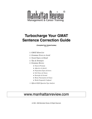 Turbocharge Your GMAT
Sentence Correction Guide
(Compiled from Verbal Guides)
Version 5.07
GMAT Idiom List
Grammar Errors to Avoid
Tested Topics in Detail
Tips & Strategies
Grammar Review
• Noun & Pronoun
• Adjective & Adverb
• Preposition Types & Errors
• Verb Voices & Tenses
• Participle & Gerund
• Mood, Punctuation & Clause
• Words Frequently Confused
Ofﬁcial GMAT Question Type Analysis
www.manhattanreview.com
c 1999 - 2008 Manhattan Review. All Rights Reserved.
 