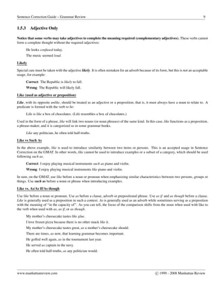 Sentence Correction Guide – Grammar Review 9
1.5.3 Adjective Only
Notice that some verbs may take adjectives to complete the meaning required (complementary adjectives). These verbs cannot
form a complete thought without the required adjectives:
He looks confused today.
The music seemed loud.
Likely
Special care must be taken with the adjective likely. It is often mistaken for an adverb because of its form, but this is not an acceptable
usage, for example:
Correct: The Republic is likely to fall.
Wrong: The Republic will likely fall.
Like (used as adjective or preposition)
Like, with its opposite unlike, should be treated as an adjective or a preposition; that is, it must always have a noun to relate to. A
predicate is formed with the verb to be:
Life is like a box of chocolates. (Life resembles a box of chocolates.)
Used in the form of a phrase, like will link two nouns (or noun phrases) of the same kind. In this case, like functions as a preposition,
a phrase-maker, and it is categorized so in some grammar books.
Like any politician, he often told half-truths.
Like vs Such As
In the above example, like is used to introduce similarity between two items or persons. This is an accepted usage in Sentence
Correction on the GMAT. In other words, like cannot be used to introduce examples or a subset of a category, which should be used
following such as.
Correct: I enjoy playing musical instruments such as piano and violin.
Wrong: I enjoy playing musical instruments like piano and violin.
In sum, on the GMAT, use like before a noun or pronoun when emphasizing similar characteristics between two persons, groups or
things. Use such as before a noun or phrase when introducing examples.
Like vs. As/As If/As though
Use like before a noun or pronoun. Use as before a clause, adverb or prepositional phrase. Use as if and as though before a clause.
Like is generally used as a preposition in such a context. As is generally used as an adverb while sometimes serving as a preposition
with the meaning of “in the capacity of”. As you can tell, the focus of the comparison shifts from the noun when used with like to
the verb when used with as, as if, or as though.
My mother’s cheesecake tastes like glue.
I love frozen pizza because there is no other snack like it.
My mother’s cheesecake tastes great, as a mother’s cheesecake should.
There are times, as now, that learning grammar becomes important.
He golfed well again, as in the tournament last year.
He served as captain in the navy.
He often told half-truths, as any politician would.
www.manhattanreview.com c 1999 - 2008 Manhattan Review
 