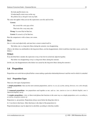 Sentence Correction Guide – Grammar Review 10
He looks as if he knows me.
It looked as if a storm were on the way.
He yelled at me as though it were my fault.
The same rule applies when you use the expressions seem like and look like.
Correct:
He seemed like a nice guy at ﬁrst.
That looks like a very tasty cake.
Wrong: It seemed like he liked me.
Correct: It seemed as if he liked me.
Here the comparison is with a clause, not a noun.
Due to
Due to is also used adjectivally, and must have a noun to attach itself to:
My failure, due to a long-term illness during the semester, was disappointing.
(That is, the failure was attributable to the long-term illness, not the disappointment, which would have had other causes, such as the
failure.)
Owing to
If an adverbial link is needed, the expression owing to has lost its exclusively adjectival quality:
My failure was disappointing owing to a long-term illness during the semester.
(In this case, the disappointment at the failure was caused by the long-term illness during the semester.)
1.6 Preposition
Prepositions are words that are placed before a noun making a particular relationship between it and the word to which it is attached.
1.6.1 Preposition Types
There are a few types of prepositions:
1) simple prepositions: these are the most common prepositions, such as: in, on, of, at, from, among, between, over, with, through,
without.
2) compound prepositions: two prepositions used together as one, such as: into, onto/on to (on to is British English, onto is
American English), out of.
3) complex prepositions: a two- or three-word phrase that functions in the same way as a simple preposition, as in: according to,
as well as, except for, in favor of.
Preposition i.e. pre position. Prepositions always occur before the thing they refer to.
In: I was born in that house. (Here that house is the object of the preposition in)
Prepositional phrases may be adjectival or adverbial, according to what they modify:
www.manhattanreview.com c 1999 - 2008 Manhattan Review
 