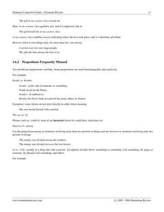 Sentence Correction Guide – Grammar Review 11
The girl in my science class kissed me.
Here, in my science class qualiﬁes girl, and it is adjectival, but in
The girl kissed me in my science class.
in my science class modiﬁes kissed, indicating where the kiss took place, and it is therefore adverbial.
Between refers to two things only; for more than two, use among.
I sat between two very large people.
We split the loot among the four of us.
1.6.2 Prepositions Frequently Misused
You should use prepositions carefully. Some prepositions are used interchangeably and carelessly.
For example:
beside vs. besides
beside - at the side of someone or something
Frank stood beside Henry.
besides - in addition to
Besides his Swiss bank account he has many others in Austria.
Exception: some idioms do not refer directly to either direct meaning.
She was beside herself with emotion.
The use of ‘of’
Phrases such as: could of, must of are incorrect forms for could have, must have etc.
between vs. among
Use the preposition among in situations involving more than two persons or things and use between in situations involving only two
persons or things.
The money was divided among the workers.
The money was divided between the two boxers.
at vs. with: usually at a thing but with a person. Exceptions include throw something at somebody with something, be angry at
someone, be pleased with something, and others.
For example,
www.manhattanreview.com c 1999 - 2008 Manhattan Review
 