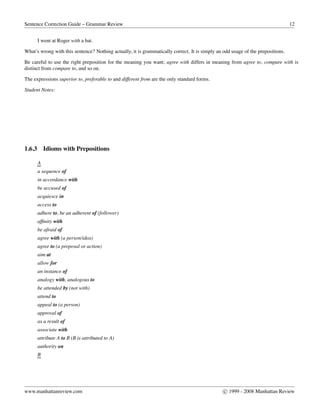 Sentence Correction Guide – Grammar Review 12
I went at Roger with a bat.
What’s wrong with this sentence? Nothing actually, it is grammatically correct. It is simply an odd usage of the prepositions.
Be careful to use the right preposition for the meaning you want; agree with differs in meaning from agree to, compare with is
distinct from compare to, and so on.
The expressions superior to, preferable to and different from are the only standard forms.
Student Notes:
1.6.3 Idioms with Prepositions
A
a sequence of
in accordance with
be accused of
acquiesce in
access to
adhere to, be an adherent of (follower)
afﬁnity with
be afraid of
agree with (a person/idea)
agree to (a proposal or action)
aim at
allow for
an instance of
analogy with, analogous to
be attended by (not with)
attend to
appeal to (a person)
approval of
as a result of
associate with
attribute A to B (B is attributed to A)
authority on
B
www.manhattanreview.com c 1999 - 2008 Manhattan Review
 