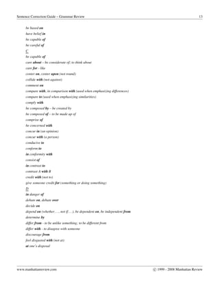 Sentence Correction Guide – Grammar Review 13
be based on
have belief in
be capable of
be careful of
C
be capable of
care about – be considerate of; to think about
care for - like
center on, center upon (not round)
collide with (not against)
comment on
compare with, in comparison with (used when emphasizing differences)
compare to (used when emphasizing similarities)
comply with
be composed by – be created by
be composed of – to be made up of
comprise of
be concerned with
concur in (an opinion)
concur with (a person)
conducive to
conform to
in conformity with
consist of
in contrast to
contrast A with B
credit with (not to)
give someone credit for (something or doing something)
D
in danger of
debate on, debate over
decide on
depend on (whether..., not if...), be dependent on, be independent from
determine by
differ from - to be unlike something; to be different from
differ with - to disagree with someone
discourage from
feel disgusted with (not at)
at one’s disposal
www.manhattanreview.com c 1999 - 2008 Manhattan Review
 