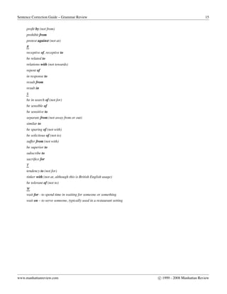 Sentence Correction Guide – Grammar Review 15
proﬁt by (not from)
prohibit from
protest against (not at)
R
receptive of, receptive to
be related to
relations with (not towards)
repent of
in response to
result from
result in
S
be in search of (not for)
be sensible of
be sensitive to
separate from (not away from or out)
similar to
be sparing of (not with)
be solicitous of (not to)
suffer from (not with)
be superior to
subscribe to
sacriﬁce for
T
tendency to (not for)
tinker with (not at, although this is British English usage)
be tolerant of (not to)
W
wait for - to spend time in waiting for someone or something
wait on – to serve someone, typically used in a restaurant setting
www.manhattanreview.com c 1999 - 2008 Manhattan Review
 