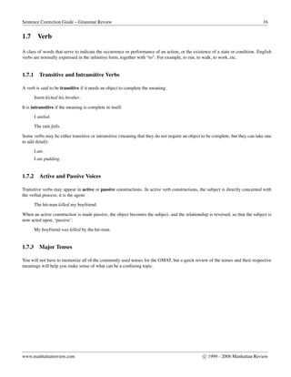 Sentence Correction Guide – Grammar Review 16
1.7 Verb
A class of words that serve to indicate the occurrence or performance of an action, or the existence of a state or condition. English
verbs are normally expressed in the inﬁnitive form, together with “to”. For example, to run, to walk, to work, etc.
1.7.1 Transitive and Intransitive Verbs
A verb is said to be transitive if it needs an object to complete the meaning:
Joern kicked his brother.
It is intransitive if the meaning is complete in itself:
I smiled.
The rain falls.
Some verbs may be either transitive or intransitive (meaning that they do not require an object to be complete, but they can take one
to add detail):
I ate.
I ate pudding.
1.7.2 Active and Passive Voices
Transitive verbs may appear in active or passive constructions. In active verb constructions, the subject is directly concerned with
the verbal process; it is the agent:
The hit-man killed my boyfriend.
When an active construction is made passive, the object becomes the subject, and the relationship is reversed, so that the subject is
now acted upon, ‘passive’:
My boyfriend was killed by the hit-man.
1.7.3 Major Tenses
You will not have to memorize all of the commonly used tenses for the GMAT, but a quick review of the tenses and their respective
meanings will help you make sense of what can be a confusing topic.
www.manhattanreview.com c 1999 - 2008 Manhattan Review
 