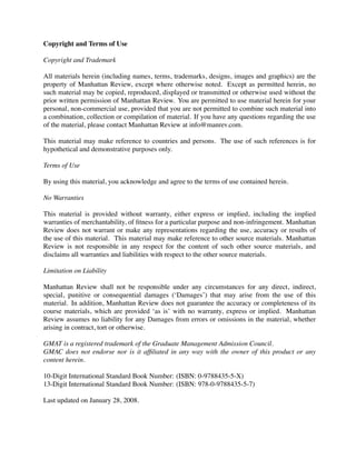 Copyright and Terms of Use
Copyright and Trademark
All materials herein (including names, terms, trademarks, designs, images and graphics) are the
property of Manhattan Review, except where otherwise noted. Except as permitted herein, no
such material may be copied, reproduced, displayed or transmitted or otherwise used without the
prior written permission of Manhattan Review. You are permitted to use material herein for your
personal, non-commercial use, provided that you are not permitted to combine such material into
a combination, collection or compilation of material. If you have any questions regarding the use
of the material, please contact Manhattan Review at info@manrev.com.
This material may make reference to countries and persons. The use of such references is for
hypothetical and demonstrative purposes only.
Terms of Use
By using this material, you acknowledge and agree to the terms of use contained herein.
No Warranties
This material is provided without warranty, either express or implied, including the implied
warranties of merchantability, of ﬁtness for a particular purpose and non-infringement. Manhattan
Review does not warrant or make any representations regarding the use, accuracy or results of
the use of this material. This material may make reference to other source materials. Manhattan
Review is not responsible in any respect for the content of such other source materials, and
disclaims all warranties and liabilities with respect to the other source materials.
Limitation on Liability
Manhattan Review shall not be responsible under any circumstances for any direct, indirect,
special, punitive or consequential damages (‘Damages’) that may arise from the use of this
material. In addition, Manhattan Review does not guarantee the accuracy or completeness of its
course materials, which are provided ‘as is’ with no warranty, express or implied. Manhattan
Review assumes no liability for any Damages from errors or omissions in the material, whether
arising in contract, tort or otherwise.
GMAT is a registered trademark of the Graduate Management Admission Council.
GMAC does not endorse nor is it afﬁliated in any way with the owner of this product or any
content herein.
10-Digit International Standard Book Number: (ISBN: 0-9788435-5-X)
13-Digit International Standard Book Number: (ISBN: 978-0-9788435-5-7)
Last updated on January 28, 2008.
 