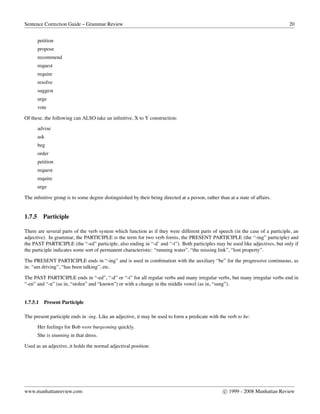 Sentence Correction Guide – Grammar Review 20
petition
propose
recommend
request
require
resolve
suggest
urge
vote
Of these, the following can ALSO take an inﬁnitive, X to Y construction:
advise
ask
beg
order
petition
request
require
urge
The inﬁnitive group is to some degree distinguished by their being directed at a person, rather than at a state of affairs.
1.7.5 Participle
There are several parts of the verb system which function as if they were different parts of speech (in the case of a participle, an
adjective). In grammar, the PARTICIPLE is the term for two verb forms, the PRESENT PARTICIPLE (the “-ing” participle) and
the PAST PARTICIPLE (the “-ed” participle, also ending in “-d’ and “-t”). Both participles may be used like adjectives, but only if
the participle indicates some sort of permanent characteristic: “running water”, “the missing link”, “lost property”.
The PRESENT PARTICIPLE ends in “-ing” and is used in combination with the auxiliary “be” for the progressive continuous, as
in: “am driving”, “has been talking”, etc.
The PAST PARTICIPLE ends in “-ed”, “-d” or “-t” for all regular verbs and many irregular verbs, but many irregular verbs end in
“-en” and “-n” (as in, “stolen” and “known”) or with a change in the middle vowel (as in, “sung”).
1.7.5.1 Present Participle
The present participle ends in -ing. Like an adjective, it may be used to form a predicate with the verb to be:
Her feelings for Bob were burgeoning quickly.
She is stunning in that dress.
Used as an adjective, it holds the normal adjectival position:
www.manhattanreview.com c 1999 - 2008 Manhattan Review
 