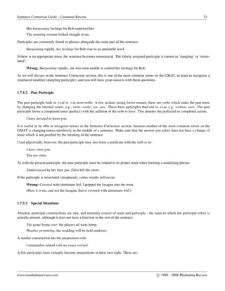 Sentence Correction Guide – Grammar Review 21
Her burgeoning feelings for Bob surprised her.
The stunning woman looked straight at me.
Participles are commonly found in phrases alongside the main part of the sentence:
Burgeoning rapidly, her feelings for Bob rose to an untenable level.
If there is no appropriate noun, the sentence becomes nonsensical. The falsely assigned participle is known as ‘dangling’ or ‘misre-
lated’:
Wrong: Burgeoning rapidly, she was soon unable to control her feelings for Bob.
As we will discuss in the Sentence Correction section, this is one of the most common errors on the GMAT, so learn to recognize a
misplaced modiﬁer (dangling participle), and you will have great success with these questions.
1.7.5.2 Past Participle
The past participle ends in -(e)d or -t in most verbs. A few archaic strong forms remain; these are verbs which make the past tense
by changing the internal vowel, e.g., write, wrote; see, saw. These have participles that end in -(e)n, e.g. written, seen. The past
participle forms a compound tense (perfect) with the addition of the verb to have. This denotes the perfected or completed action:
I have decided to leave you.
It is useful to be able to recognize tenses in the Sentence Correction section, because another of the most common errors on the
GMAT is changing tenses needlessly in the middle of a sentence. Make sure that the answer you select does not have a change of
tense which is not justiﬁed by the meaning of the sentence.
Used adjectivally, however, the past participle may also form a predicate with the verb to be.
I have slain you.
You are slain.
As with the present participle, the past participle must be related to its proper noun when forming a modifying phrase:
Embarrassed by her faux pas, Ellen left the room.
If the participle is misrelated (misplaced), comic results will occur:
Wrong: Covered with aluminum foil, I popped the lasagna into the oven.
(Here it is me, and not the lasagna, that is covered with aluminum foil!)
1.7.5.3 Special Situations
Absolute participle constructions are rare, and normally consist of noun and participle - the noun to which the participle refers is
actually present, although it does not have a function in the rest of the sentence:
The game being over, the players all went home.
Weather permitting, the wedding will be held outdoors.
A similar construction has the preposition with:
I returned to school with my essay revised.
A few participles have virtually become prepositions in their own right. These are:
www.manhattanreview.com c 1999 - 2008 Manhattan Review
 
