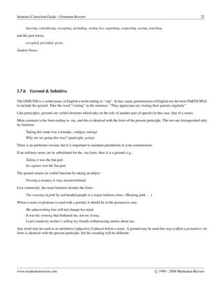 Sentence Correction Guide – Grammar Review 22
barring, considering, excepting, including, owing (to), regarding, respecting, seeing, touching;
and the past forms,
excepted, provided, given.
Student Notes:
1.7.6 Gerund & Inﬁnitive
The GERUND is a verbal noun, in English a word ending in “-ing”. In fact, many grammerians of English use the term PARTICIPLE
to include the gerund. Take the word “visiting” in the sentence: “They appreciate my visiting their parents regularly.”
Like participles, gerunds are verbal elements which take on the role of another part of speech (in this case, that of a noun).
More common is the form ending in -ing, and this is identical with the form of the present participle. The two are distinguished only
by function:
Taking this route was a mistake. (subject, taking)
Why are we going this way? (participle, going)
There is no preferred version, but it is important to maintain parallelism in your constructions.
If an ordinary noun can be substituted for the -ing form, then it is a gerund, e.g.,
Taking it was the fun part.
Its capture was the fun part.
The gerund retains its verbal function by taking an object:
Owning a monkey is very unconventional.
Less commonly, the noun function dictates the form:
The wearing of pink by red-headed people is a major fashion crime. (Wearing pink ...)
Where a noun or pronoun is used with a gerund, it should be in the possessive case:
My admonishing him will not change his mind.
It was his winning that bothered me, not my losing.
I can’t stand my mother’s telling my friends embarrassing stories about me.
Any word may be used as an attributive (adjective) if placed before a noun. A gerund may be used this way (called a gerundive); its
form is identical with the present participle, but the meaning will be different:
www.manhattanreview.com c 1999 - 2008 Manhattan Review
 