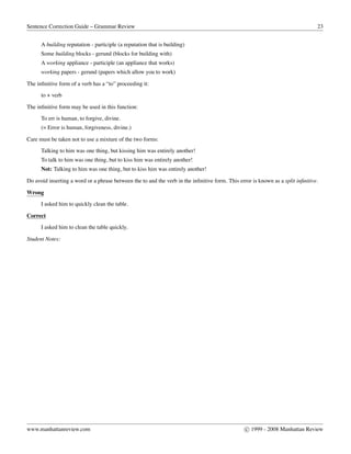 Sentence Correction Guide – Grammar Review 23
A building reputation - participle (a reputation that is building)
Some building blocks - gerund (blocks for building with)
A working appliance - participle (an appliance that works)
working papers - gerund (papers which allow you to work)
The inﬁnitive form of a verb has a “to” proceeding it:
to + verb
The inﬁnitive form may be used in this function:
To err is human, to forgive, divine.
(= Error is human, forgiveness, divine.)
Care must be taken not to use a mixture of the two forms:
Talking to him was one thing, but kissing him was entirely another!
To talk to him was one thing, but to kiss him was entirely another!
Not: Talking to him was one thing, but to kiss him was entirely another!
Do avoid inserting a word or a phrase between the to and the verb in the inﬁnitive form. This error is known as a split inﬁnitive.
Wrong
I asked him to quickly clean the table.
Correct
I asked him to clean the table quickly.
Student Notes:
www.manhattanreview.com c 1999 - 2008 Manhattan Review
 