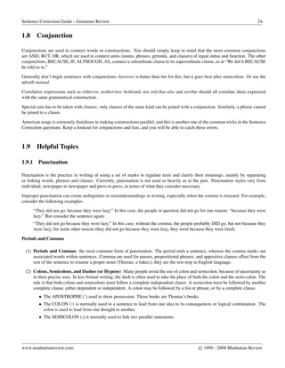 Sentence Correction Guide – Grammar Review 24
1.8 Conjunction
Conjunctions are used to connect words or constructions. You should simply keep in mind that the most common conjunctions
are AND, BUT, OR, which are used to connect units (nouns, phrases, gerunds, and clauses) of equal status and function. The other
conjunctions, BECAUSE, IF, ALTHOUGH, AS, connect a subordinate clause to its superordinate clause, as in “We did it BECAUSE
he told us to.”
Generally don’t begin sentences with conjunctions- however is better than but for this, but it goes best after semicolons. Or use the
adverb instead.
Correlative expressions such as either/or, neither/nor, both/and, not only/but also and not/but should all correlate ideas expressed
with the same grammatical construction.
Special care has to be taken with clauses: only clauses of the same kind can be joined with a conjunction. Similarly, a phrase cannot
be joined to a clause.
American usage is extremely fastidious in making constructions parallel, and this is another one of the common tricks in the Sentence
Correction questions. Keep a lookout for conjunctions and lists, and you will be able to catch these errors.
1.9 Helpful Topics
1.9.1 Punctuation
Punctuation is the practice in writing of using a set of marks to regulate texts and clarify their meanings, mainly by separating
or linking words, phrases and clauses. Currently, punctuation is not used as heavily as in the past. Punctuation styles vary from
individual, newspaper to newspaper and press to press, in terms of what they consider necessary.
Improper punctuation can create ambiguities or misunderstandings in writing, especially when the comma is misused. For example,
consider the following examples:
“They did not go, because they were lazy.” In this case, the people in question did not go for one reason: “because they were
lazy.” But consider the sentence again:
“They did not go because they were lazy.” In this case, without the comma, the people probably DID go, but not because they
were lazy, for some other reason (they did not go because they were lazy, they went because they were tired).
Periods and Commas
(1) Periods and Commas: the most common form of punctuation. The period ends a sentence, whereas the comma marks out
associated words within sentences. Commas are used for pauses, prepositional phrases, and appositive clauses offset from the
rest of the sentence to rename a proper noun (Thomas, a baker,); they are the rest stop in English language.
(2) Colons, Semicolons, and Dashes (or Hypens): Many people avoid the use of colon and semicolon, because of uncertainty as
to their precise uses. In less formal writing, the dash is often used to take the place of both the colon and the semi-colon. The
rule is that both colons and semicolons must follow a complete independent clause. A semicolon must be followed by another
complete clause, either dependent or independent. A colon may be followed by a list or phrase, or by a complete clause.
• The APOSTROPHE (’) used to show possession: Those books are Thomas’s books.
• The COLON (:) is normally used in a sentence to lead from one idea to its consequences or logical continuation. The
colon is used to lead from one thought to another.
• The SEMICOLON (;) is normally used to link two parallel statements.
www.manhattanreview.com c 1999 - 2008 Manhattan Review
 