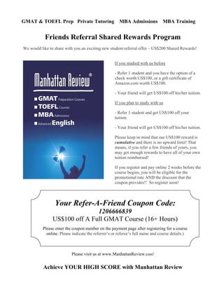 GMAT & TOEFL Prep Private Tutoring MBA Admissions MBA Training
Achieve YOUR HIGH SCORE with Manhattan Review
Friends Referral Shared Rewards Program
We would like to share with you an exciting new student referral offer – US$200 Shared Rewards!
If you studied with us before
- Refer 1 student and you have the option of a
check worth US$100, or a gift certificate of
Amazon.com worth US$100.
- Your friend will get US$100 off his/her tuition.
If you plan to study with us
- Refer 1 student and get US$100 off your
tuition.
- Your friend will get US$100 off his/her tuition.
Please keep in mind that our US$100 reward is
cumulative and there is no upward limit! That
means, if you refer a few friends of yours, you
may get enough rewards to have all of your own
tuition reimbursed!
If you register and pay online 2 weeks before the
course begins, you will be eligible for the
promotional rate AND the discount that the
coupon provides!! So register soon!
Please visit us at www.ManhattanReview.com!
Your Refer-A-Friend Coupon Code:
1206666839
US$100 off A Full GMAT Course (16+ Hours)
Please enter the coupon number on the payment page after registering for a course
online. Please indicate the referrer’s or referee’s full name and course details.)
 