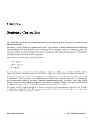 Chapter 2
Sentence Correction
The Grammar Review in the previous section touches on nearly all of the ﬂaws you are likely to encounter in Sentence Correction
questions on the GMAT.
The Sentence Correction section tests your knowledge of written English grammar by asking you which of the ﬁve choices best
expresses an idea or relationship. This section gives you a sentence that may or may not contain errors of grammar or usage. You
must select either the answer that best corrects the sentence or the answer stating that the sentence is correct as is. The questions
will require you to be familiar with the stylistic conventions and grammatical rules of standard written English and to demonstrate
your ability to improve incorrect or ineffective expressions.
This section tests two broad aspects of language proﬁciency:
• Correct expression
• Effective expression
• Proper Diction
A correct sentence is grammatically correct and structurally soun It conforms to all the rules of standard written English such as
subject-verb agreement, verb tense consistency, modiﬁer reference and position, idiomatic expressions and parallel construction.
In addition to being correct, a sentence needs to be effective. It should express an idea or relationship clearly and concisely, as well
as grammatically. A best choice should have no superﬂuous words or unnecessarily complicated expressions. This does not mean
that the shortest choice is always the best answer. Proper diction is another important part of effectiveness. It refers to the standard
dictionary meanings of words and the appropriateness of words in context. In evaluating the diction of a sentence, you must be able
to recognize whether the words are well-selected, correctly presented, and suitable for the context.
One common error that test takers often make in the Sentence Correction section is choosing an answer that sounds good. Do not go
on with your gut feeling in this section. Remember your grammar and look for errors in construction (e.g., noun-verb agreement)
and eliminate answers that you are sure are incorrect.
www.manhattanreview.com c 1999 - 2008 Manhattan Review
 