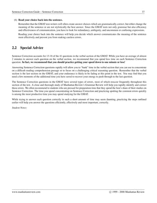 Sentence Correction Guide – Sentence Correction 37
(6) Read your choice back into the sentence.
Remember that the GMAT test-writers will often create answer choices which are grammatically correct, but either change the
meaning of the sentence or are not stylistically the best answer. Since the GMAT tests not only grammar but also efﬁciency
and effectiveness of communication, you have to look for redundancy, ambiguity, and uncommon or confusing expressions.
Reading your choice back into the sentence will help you decide which answer communicates the meaning of the sentence
most effectively and prevent you from making careless errors.
2.2 Special Advice
Sentence Correction accounts for 13-16 of the 41 questions in the verbal section of the GMAT. While you have an average of almost
2 minutes to answer each question on the verbal section, we recommend that you spend less time on each Sentence Correction
question. In fact, we recommend that you should practice getting your speed down to one minute or less!
Answering Sentence Correction questions rapidly will allow you to “bank” time in the verbal section that you can use to concentrate
on a difﬁcult reading comprehension passage or to focus on a challenging critical reasoning question. Remember that the verbal
section is the last section on the GMAT, and your endurance is likely to be fading at this point in the test. You may ﬁnd that you
need a few moments of the additional time you have saved to recover your energy to push through to the last question.
The Sentence Correction questions in the GMAT have several types of errors, most of which reoccur frequently throughout this
section of the test. A close and thorough study of Manhattan Review’s Grammar Review will help you rapidly identify and correct
these errors. We often recommend to students who are pressed for preparation time that they spend the lion’s share of their studies on
Sentence Correction. The time you spend concentrating on Sentence Correction and practicing spotting the common errors quickly
is among the most productive time you may spend studying for the GMAT.
While trying to answer each question correctly in such a short amount of time may seem daunting, practicing the steps outlined
earlier will help you answer the questions efﬁciently, effectively and most important, correctly.
Student Notes:
www.manhattanreview.com c 1999 - 2008 Manhattan Review
 