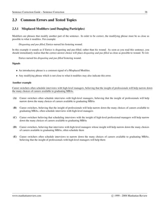Sentence Correction Guide – Sentence Correction 38
2.3 Common Errors and Tested Topics
2.3.1 Misplaced Modiﬁers (and Dangling Participles)
Modiﬁers are phrases that modify another part of the sentence. In order to be correct, the modifying phrase must be as close as
possible to what it modiﬁes. For example:
Disgusting and pus-ﬁlled, Enrico nursed his festering wound.
In this example it sounds as if Enrico is disgusting and pus-ﬁlled, rather than his wound. As soon as you read this sentence, you
should immediately realize that the correct answer choice will place disgusting and pus-ﬁlled as close as possible to wound. To wit:
Enrico nursed his disgusting and pus-ﬁlled festering wound.
Signals
• An introductory phrase is a common signal of a Misplaced Modiﬁer.
• Any modifying phrase which is not close to what it modiﬁes may also indicate this error.
Another example
Career switchers often schedule interviews with high-level managers, believing that the insight of professionals will help narrow down
the many choices of careers available to graduating MBAs.
(A) Career switchers often schedule interviews with high-level managers, believing that the insight of professionals will help
narrow down the many choices of careers available to graduating MBAs
(B) Career switchers, believing that the insight of professionals will help narrow down the many choices of careers available to
graduating MBAs, often schedule interviews with high-level managers
(C) Career switchers believing that scheduling interviews with the insight of high-level professional managers will help narrow
down the many choices of careers available to graduating MBAs
(D) Career switchers, believing that interviews with high-level managers whose insight will help narrow down the many choices
of careers available to graduating MBAs, often schedule them
(E) Career switchers often schedule interviews to narrow down the many choices of careers available to graduating MBAs,
believing that the insight of professionals with high-level managers will help them
www.manhattanreview.com c 1999 - 2008 Manhattan Review
 