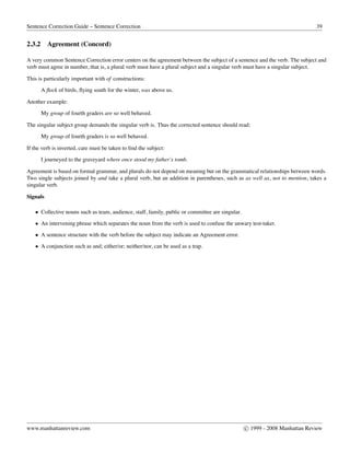 Sentence Correction Guide – Sentence Correction 39
2.3.2 Agreement (Concord)
A very common Sentence Correction error centers on the agreement between the subject of a sentence and the verb. The subject and
verb must agree in number, that is, a plural verb must have a plural subject and a singular verb must have a singular subject.
This is particularly important with of constructions:
A ﬂock of birds, ﬂying south for the winter, was above us.
Another example:
My group of fourth graders are so well behaved.
The singular subject group demands the singular verb is. Thus the corrected sentence should read:
My group of fourth graders is so well behaved.
If the verb is inverted, care must be taken to ﬁnd the subject:
I journeyed to the graveyard where once stood my father’s tomb.
Agreement is based on formal grammar, and plurals do not depend on meaning but on the grammatical relationships between words.
Two single subjects joined by and take a plural verb, but an addition in parentheses, such as as well as, not to mention, takes a
singular verb.
Signals
• Collective nouns such as team, audience, staff, family, public or committee are singular.
• An intervening phrase which separates the noun from the verb is used to confuse the unwary test-taker.
• A sentence structure with the verb before the subject may indicate an Agreement error.
• A conjunction such as and; either/or; neither/nor, can be used as a trap.
www.manhattanreview.com c 1999 - 2008 Manhattan Review
 
