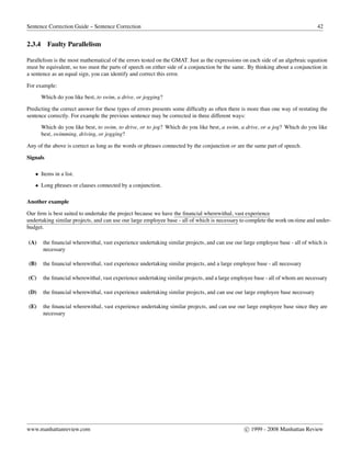 Sentence Correction Guide – Sentence Correction 42
2.3.4 Faulty Parallelism
Parallelism is the most mathematical of the errors tested on the GMAT. Just as the expressions on each side of an algebraic equation
must be equivalent, so too must the parts of speech on either side of a conjunction be the same. By thinking about a conjunction in
a sentence as an equal sign, you can identify and correct this error.
For example:
Which do you like best, to swim, a drive, or jogging?
Predicting the correct answer for these types of errors presents some difﬁculty as often there is more than one way of restating the
sentence correctly. For example the previous sentence may be corrected in three different ways:
Which do you like best, to swim, to drive, or to jog? Which do you like best, a swim, a drive, or a jog? Which do you like
best, swimming, driving, or jogging?
Any of the above is correct as long as the words or phrases connected by the conjunction or are the same part of speech.
Signals
• Items in a list.
• Long phrases or clauses connected by a conjunction.
Another example
Our ﬁrm is best suited to undertake the project because we have the ﬁnancial wherewithal, vast experience
undertaking similar projects, and can use our large employee base - all of which is necessary to complete the work on-time and under-
budget.
(A) the ﬁnancial wherewithal, vast experience undertaking similar projects, and can use our large employee base - all of which is
necessary
(B) the ﬁnancial wherewithal, vast experience undertaking similar projects, and a large employee base - all necessary
(C) the ﬁnancial wherewithal, vast experience undertaking similar projects, and a large employee base - all of whom are necessary
(D) the ﬁnancial wherewithal, vast experience undertaking similar projects, and can use our large employee base necessary
(E) the ﬁnancial wherewithal, vast experience undertaking similar projects, and can use our large employee base since they are
necessary
www.manhattanreview.com c 1999 - 2008 Manhattan Review
 