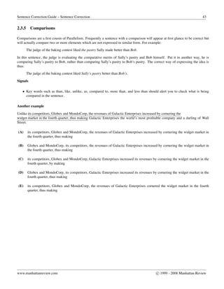 Sentence Correction Guide – Sentence Correction 43
2.3.5 Comparisons
Comparisons are a ﬁrst cousin of Parallelism. Frequently a sentence with a comparison will appear at ﬁrst glance to be correct but
will actually compare two or more elements which are not expressed in similar form. For example:
The judge of the baking contest liked the pastry Sally made better than Bob.
In this sentence, the judge is evaluating the comparative merits of Sally’s pastry and Bob himself. Put it in another way, he is
comparing Sally’s pastry to Bob, rather than comparing Sally’s pastry to Bob’s pastry. The correct way of expressing the idea is
thus:
The judge of the baking contest liked Sally’s pastry better than Bob’s.
Signals
• Key words such as than, like, unlike, as, compared to, more than, and less than should alert you to check what is being
compared in the sentence.
Another example
Unlike its competitors, Globex and MondoCorp, the revenues of Galactic Enterprises increased by cornering the
widget market in the fourth quarter, thus making Galactic Enterprises the world’s most proﬁtable company and a darling of Wall
Street.
(A) its competitors, Globex and MondoCorp, the revenues of Galactic Enterprises increased by cornering the widget market in
the fourth quarter, thus making
(B) Globex and MondoCorp, its competitors, the revenues of Galactic Enterprises increased by cornering the widget market in
the fourth quarter, thus making
(C) its competitors, Globex and MondoCorp, Galactic Enterprises increased its revenues by cornering the widget market in the
fourth quarter, by making
(D) Globex and MondoCorp, its competitors, Galactic Enterprises increased its revenues by cornering the widget market in the
fourth quarter, thus making
(E) its competitors, Globex and MondoCorp, the revenues of Galactic Enterprises cornered the widget market in the fourth
quarter, thus making
www.manhattanreview.com c 1999 - 2008 Manhattan Review
 