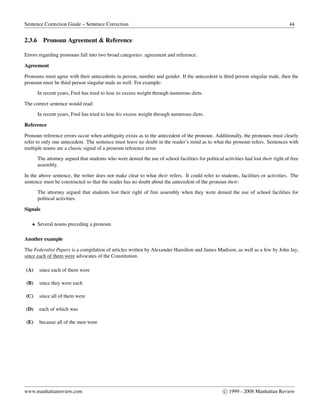 Sentence Correction Guide – Sentence Correction 44
2.3.6 Pronoun Agreement & Reference
Errors regarding pronouns fall into two broad categories: agreement and reference.
Agreement
Pronouns must agree with their antecedents in person, number and gender. If the antecedent is third person singular male, then the
pronoun must be third person singular male as well. For example:
In recent years, Fred has tried to lose its excess weight through numerous diets.
The correct sentence would read:
In recent years, Fred has tried to lose his excess weight through numerous diets.
Reference
Pronoun reference errors occur when ambiguity exists as to the antecedent of the pronoun. Additionally, the pronouns must clearly
refer to only one antecedent. The sentence must leave no doubt in the reader’s mind as to what the pronoun refers. Sentences with
multiple nouns are a classic signal of a pronoun reference error.
The attorney argued that students who were denied the use of school facilities for political activities had lost their right of free
assembly.
In the above sentence, the writer does not make clear to what their refers. It could refer to students, facilities or activities. The
sentence must be constructed so that the reader has no doubt about the antecedent of the pronoun their:
The attorney argued that students lost their right of free assembly when they were denied the use of school facilities for
political activities.
Signals
• Several nouns preceding a pronoun.
Another example
The Federalist Papers is a compilation of articles written by Alexander Hamilton and James Madison, as well as a few by John Jay,
since each of them were advocates of the Constitution.
(A) since each of them were
(B) since they were each
(C) since all of them were
(D) each of which was
(E) because all of the men were
www.manhattanreview.com c 1999 - 2008 Manhattan Review
 