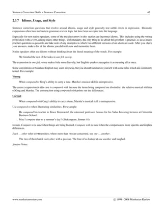 Sentence Correction Guide – Sentence Correction 45
2.3.7 Idioms, Usage, and Style
Sentence correction questions that revolve around idioms, usage and style generally test subtle errors in expression. Idiomatic
expressions often have no basis in grammar or even logic but have been accepted into the language.
Especially for non-native speakers, some of the trickiest errors in this section are incorrect idioms. This includes using the wrong
preposition with a verb, among many other things. Unfortunately, the only thing to do about this problem is practice, so do as many
practice questions as possible and take note of any examples in which two different versions of an idiom are used. After you check
your answers, make a list of the idioms you did not know and memorize them.
Native speakers often use idioms without thinking about the literal meaning of the words. For example:
We ﬁnished the rest of the tasks in one fell swoop.
The expression in one fell swoop makes little sense literally, but English speakers recognize it as meaning all at once.
Some conventions of Standard English may seem nit-picky, but you should familiarize yourself with some rules which are commonly
tested. For example:
Wrong
When compared to Greg’s ability to carry a tune, Marsha’s musical skill is unimpressive.
The correct expression in this case is compared with because the items being compared are dissimilar: the relative musical abilities
of Greg and Marsha. The construction using compared with points out the differences.
Correct
When compared with Greg’s ability to carry a tune, Marsha’s musical skill is unimpressive.
Use compared to when illustrating similarities. For example:
He compared his teacher to Bruce Greenwald, the esteemed professor famous for his Value Investing lectures at Columbia
Business School.
May I compare thee to a summer’s day? (Shakespeare, Sonnet 18)
In sum, Compare to is used when things are being likened. Compare with is used when the comparison is more speciﬁc and implies
differences.
Each ...other refer to two entities; where more than two are concerned, use one ...another.
The two of them hated each other with a passion. The four of us looked at one another and laughed.
Student Notes:
www.manhattanreview.com c 1999 - 2008 Manhattan Review
 