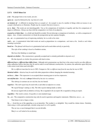 Sentence Correction Guide – Sentence Correction 46
2.3.7.1 GMAT Idiom List
a lot – The proper form is two words, not alot.
agree on – must be followed by the -ing form of a verb.
an instance of – is different in meaning from an example of. An example is one of a number of things while an instance is an
example which proves or illustrates. People may be examples but never instances.
as vs. than – The words are not interchangeable. Use as for comparisons of similarity or equality and than for comparisons of
degree or difference. Always use than with the comparative (-er) form of an adjective.
as good as or better than – is a clich´e and should be avoided. Do not telescope a comparison of similarity - as with a comparison of
degree - than. A better construction is to break the juxtaposition up into separate thoughts.
as ... as – is a grammatical way of expressing similarity: he is as tall as his sister.
such ... as – is grammatical when both words are used as prepositions in a comparison: such men as he. Avoid as such when
meaning in principle.
based on – The phrasal verb based on is grammatical and can be used either actively or passively.
The style of her cooking is based on Southern cuisine.
She bases her thinking on sound logic.
depends on whether – The construction is generally accepted and is certainly preferable to depends on if.
His fate depends on whether the governor calls back in time.
different from vs. different than (differ from)– Although strict grammarians say that from is the correct word to use after different,
many authorities believe that than may be used in order to avoid elaborate constructions. In contrast, the authorities agree that from
is the correct word when used with differ.
He is a different man than he was in 1985. Compare to: He is a different man from the man that he was in 1985.
Identical with/to – Identical may be used with either preposition without changing the intended meaning.
no less a ... than – The expression is an accepted idiom meaning great or not less impressive.
not only/but also – Not only is always followed by but also in a sentence.
The subways in summer are not only hot, but also humid.
regard as – The verb regard may be used with as and either an adjective or a noun.
We regard George’s ranting as silly. The tribe regards shaking hands as taboo.
Do not use regard with an inﬁnitive or being: He is regarded to be an expert; He is regarded as being an expert.
regardless – The word is correct. Irregardless is non-standard usage.
So ... as – The comparative construction may only be used in questions and negative statements. Otherwise, use as ... as.
Your house is not so large as mine.
So ... – Avoid the use of the appealing so as an intensiﬁer. The weather is so delightful. Very would be a better choice. Similarly,
when using so with a part participle, consider using much or well to qualify.
The car was so much damaged that it was not drivable.
Mary is so well suited to be an attorney.
www.manhattanreview.com c 1999 - 2008 Manhattan Review
 