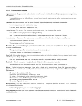 Sentence Correction Guide – Sentence Correction 47
2.3.7.2 Words Frequently Misused
Aggravate/annoy – To aggravate is to make a situation worse. To annoy is to irritate. In formal English, people cannot be aggravated,
only annoyed.
When the Chairman of the Federal Reserve lowered interest rates, he aggravated the ﬂailing economy and annoyed many
Wall Street bankers.
Ago/since – Ago carries a thought from the present to the past. Since carries a thought from the past to the present.
It was twenty years ago that I ﬁrst heard that song.
It has been twenty years since I ﬁrst heard that song.
Among/between – Use between when comparing two items and among when comparing three or more
I was torn between studying ﬁnance and studying marketing.
After I was accepted into all three MBA programs, I had to choose among Harvard, Wharton and Columbia.
Amount/number – Use amount when referring to an uncountable noun and number when referring to a countable word.
There is a large amount of water in the ocean.
There are a large number of ﬁsh in the ocean.
Fewer/less – Use fewer when referring to a countable noun and less when referring to an uncountable noun. The usage of fewer/less
is similar to amount/number.
The supermarket express lane is open to customers with ten items or fewer.
There is less rudeness at Dean and Deluca than at Fairway.
Good/well - When used as adjectives, good refers to morality or quality and well refers to health. However, only well can be used as
adverb and good is always an adjective.
I feel good about my work. I feel well. I am well. I’m doing well. It is good to hear that you feel well today.
Imply/infer – To imply is to express a thought indirectly. To infer is to derive a conclusion indirectly.
While the politician never implied that he would raise taxes, the audience inferred that he would soon do so.
Like/as – Use like before a noun, or pronoun. Use as before a clause, adverb or prepositional phrase. Like is generally used as a
preposition in such a context. As is generally used as an adverb while sometimes serving as a preposition with the meaning of “in
the capacity of”.
My mother’s cheesecake tastes like glue.
I love frozen pizza because there is no other snack like it.
My mother’s cheesecake tastes great, as a mother’s cheesecake should.
There are times, as now, that learning grammar becomes important.
He golfed well again, as in the tournament last year.
He served as Captain in the navy.
Less than/under – Less than is the correct expression when making a comparison of number or amount. Under is limited to
describing spatial relationships.
I will host the party if the guest list is less than ﬁfty people.
More than/over – More than is the correct expression when making a comparison of number or amount. Over is limited to describing
spatial relationships.
www.manhattanreview.com c 1999 - 2008 Manhattan Review
 