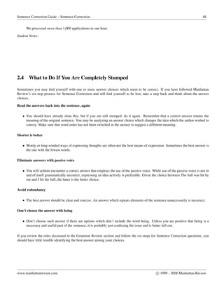 Sentence Correction Guide – Sentence Correction 48
We processed more than 1,000 applications in one hour.
Student Notes:
2.4 What to Do If You Are Completely Stumped
Sometimes you may ﬁnd yourself with one or more answer choices which seem to be correct. If you have followed Manhattan
Review’s six-step process for Sentence Correction and still ﬁnd yourself to be lost, take a step back and think about the answer
choices.
Read the answers back into the sentence, again
• You should have already done this, but if you are still stumped, do it again. Remember that a correct answer retains the
meaning of the original sentence. You may be analyzing an answer choice which changes the idea which the author wished to
convey. Make sure that word order has not been switched in the answer to suggest a different meaning.
Shorter is better
• Wordy or long-winded ways of expressing thoughts are often not the best means of expression. Sometimes the best answer is
the one with the fewest words.
Eliminate answers with passive voice
• You will seldom encounter a correct answer that employs the use of the passive voice. While use of the passive voice is not in
and of itself grammatically incorrect, expressing an idea actively is preferable. Given the choice between The ball was hit by
me and I hit the ball, the latter is the better choice.
Avoid redundancy
• The best answer should be clear and concise. An answer which repeats elements of the sentence unnecessarily is incorrect.
Don’t choose the answer with being
• Don’t choose such answer if there are options which don’t include the word being. Unless you are positive that being is a
necessary and useful part of the sentence, it is probably just confusing the issue and is better left out.
If you review the rules discussed in the Grammar Review section and follow the six-steps for Sentence Correction questions, you
should have little trouble identifying the best answer among your choices.
www.manhattanreview.com c 1999 - 2008 Manhattan Review
 