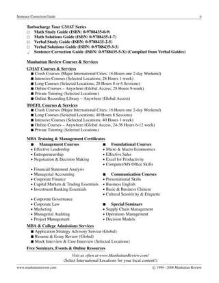 Sentence Correction Guide ii
Turbocharge Your GMAT Series
Math Study Guide (ISBN: 0-9788435-0-9)
Math Solutions Guide (ISBN: 0-9788435-1-7)
Verbal Study Guide (ISBN: 0-9788435-2-5)
Verbal Solutions Guide (ISBN: 0-9788435-3-3)√
Sentence Correction Guide (ISBN: 0-9788435-5-X) (Compiled from Verbal Guides)
Manhattan Review Courses & Services
GMAT Courses & Services
Crash Courses (Major International Cities; 16 Hours one 2-day Weekend)
Intensive Courses (Selected Locations; 28 Hours 1-week)
Long Courses (Selected Locations; 28 Hours 8 or 6 Sessions)
Online Courses – Anywhere (Global Access; 28 Hours 9-week)
Private Tutoring (Selected Locations)
Online Recording Library – Anywhere (Global Access)
TOEFL Courses & Services
Crash Courses (Major International Cities; 16 Hours one 2-day Weekend)
Long Courses (Selected Locations; 40 Hours 8 Sessions)
Intensive Courses (Selected Locations; 40 Hours 1-week)
Online Courses – Anywhere (Global Access, 24-36 Hours 6-12 week)
Private Tutoring (Selected Locations)
MBA Training & Management Certiﬁcates
Management Courses Foundational Courses
• Effective Leadership • Micro & Macro Econnomics
• Entrepreneurship • Effective Sales
• Negotiation & Decision Making • Excel for Productivity
• Computer/MS Ofﬁce Skills
• Financial Statement Analysis
• Managerial Accounting Communication Courses
• Corporate Finance • Presentational Skills
• Capital Markets & Trading Essentials • Business English
• Investment Banking Essentials • Basic & Business Chinese
• Cultural Sensitivity & Etiquette
• Corporate Governance
• Corporate Law Special Seminars
• Marketing • Supply Chain Management
• Managerial Auditing • Operations Management
• Project Management • Decision Models
MBA & College Admissions Services
Application Strategy Advisory Service (Global)
Resume & Essay Review (Global)
Mock Interview & Case Interview (Selected Locations)
Free Seminars, Events & Online Resources
Visit us often at www.ManhattanReview.com!
(Select International Locations for your local content!)
www.manhattanreview.com c 1999 - 2008 Manhattan Review
 